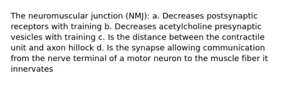 The neuromuscular junction (NMJ): a. Decreases postsynaptic receptors with training b. Decreases acetylcholine presynaptic vesicles with training c. Is the distance between the contractile unit and axon hillock d. Is the synapse allowing communication from the nerve terminal of a motor neuron to the muscle fiber it innervates