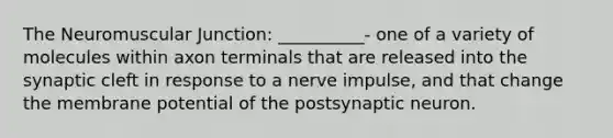 The Neuromuscular Junction: __________- one of a variety of molecules within axon terminals that are released into the synaptic cleft in response to a nerve impulse, and that change the membrane potential of the postsynaptic neuron.