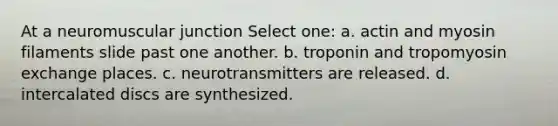 At a neuromuscular junction Select one: a. actin and myosin filaments slide past one another. b. troponin and tropomyosin exchange places. c. neurotransmitters are released. d. intercalated discs are synthesized.