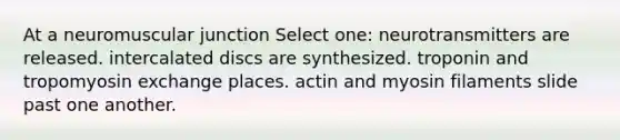 At a neuromuscular junction Select one: neurotransmitters are released. intercalated discs are synthesized. troponin and tropomyosin exchange places. actin and myosin filaments slide past one another.