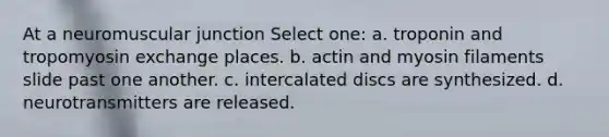 At a neuromuscular junction Select one: a. troponin and tropomyosin exchange places. b. actin and myosin filaments slide past one another. c. intercalated discs are synthesized. d. neurotransmitters are released.