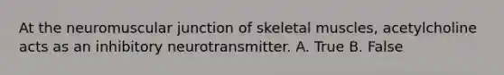 At the neuromuscular junction of skeletal muscles, acetylcholine acts as an inhibitory neurotransmitter. A. True B. False