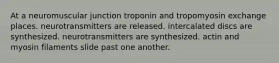 At a neuromuscular junction troponin and tropomyosin exchange places. neurotransmitters are released. intercalated discs are synthesized. neurotransmitters are synthesized. actin and myosin filaments slide past one another.