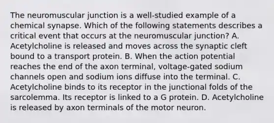 The neuromuscular junction is a well-studied example of a chemical synapse. Which of the following statements describes a critical event that occurs at the neuromuscular junction? A. Acetylcholine is released and moves across the synaptic cleft bound to a transport protein. B. When the action potential reaches the end of the axon terminal, voltage-gated sodium channels open and sodium ions diffuse into the terminal. C. Acetylcholine binds to its receptor in the junctional folds of the sarcolemma. Its receptor is linked to a G protein. D. Acetylcholine is released by axon terminals of the motor neuron.