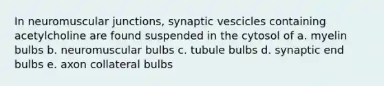 In neuromuscular junctions, synaptic vescicles containing acetylcholine are found suspended in the cytosol of a. myelin bulbs b. neuromuscular bulbs c. tubule bulbs d. synaptic end bulbs e. axon collateral bulbs