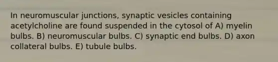 In neuromuscular junctions, synaptic vesicles containing acetylcholine are found suspended in the cytosol of A) myelin bulbs. B) neuromuscular bulbs. C) synaptic end bulbs. D) axon collateral bulbs. E) tubule bulbs.