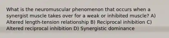 What is the neuromuscular phenomenon that occurs when a synergist muscle takes over for a weak or inhibited muscle? A) Altered length-tension relationship B) Reciprocal inhibition C) Altered reciprocal inhibition D) Synergistic dominance