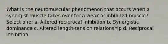 What is the neuromuscular phenomenon that occurs when a synergist muscle takes over for a weak or inhibited muscle? Select one: a. Altered reciprocal inhibition b. Synergistic dominance c. Altered length-tension relationship d. Reciprocal inhibition