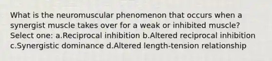 What is the neuromuscular phenomenon that occurs when a synergist muscle takes over for a weak or inhibited muscle? Select one: a.Reciprocal inhibition b.Altered reciprocal inhibition c.Synergistic dominance d.Altered length-tension relationship