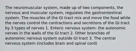 The neuromuscular system, made up of two components, the nervous and muscular system, regulates the gastrointestinal system. The muscles of the GI tract mix and move the food while the nerves control the contractions and secretions of the GI tract by 3 types of nerves 1. Enteric nervous system- the autonomic nerves in the walls of the GI tract 2. Other branches of autonomic nervous system outside GI tract 3. The central nervous system (includes brain and spinal cord)