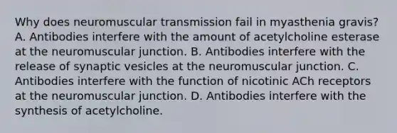 Why does neuromuscular transmission fail in myasthenia gravis? A. Antibodies interfere with the amount of acetylcholine esterase at the neuromuscular junction. B. Antibodies interfere with the release of synaptic vesicles at the neuromuscular junction. C. Antibodies interfere with the function of nicotinic ACh receptors at the neuromuscular junction. D. Antibodies interfere with the synthesis of acetylcholine.