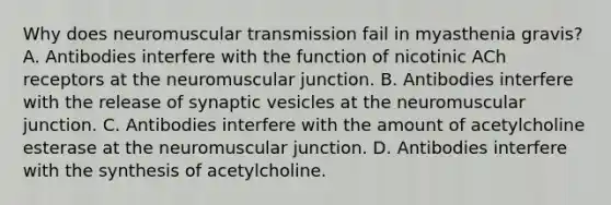 Why does neuromuscular transmission fail in myasthenia gravis? A. Antibodies interfere with the function of nicotinic ACh receptors at the neuromuscular junction. B. Antibodies interfere with the release of synaptic vesicles at the neuromuscular junction. C. Antibodies interfere with the amount of acetylcholine esterase at the neuromuscular junction. D. Antibodies interfere with the synthesis of acetylcholine.