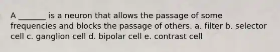 A _______ is a neuron that allows the passage of some frequencies and blocks the passage of others. a. filter b. selector cell c. ganglion cell d. bipolar cell e. contrast cell