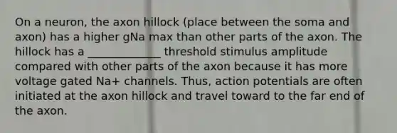 On a neuron, the axon hillock (place between the soma and axon) has a higher gNa max than other parts of the axon. The hillock has a _____________ threshold stimulus amplitude compared with other parts of the axon because it has more voltage gated Na+ channels. Thus, action potentials are often initiated at the axon hillock and travel toward to the far end of the axon.