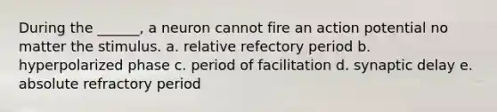 During the ______, a neuron cannot fire an action potential no matter the stimulus. a. relative refectory period b. hyperpolarized phase c. period of facilitation d. synaptic delay e. absolute refractory period