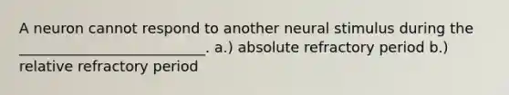 A neuron cannot respond to another neural stimulus during the __________________________. a.) absolute refractory period b.) relative refractory period