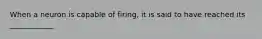 When a neuron is capable of firing, it is said to have reached its ____________