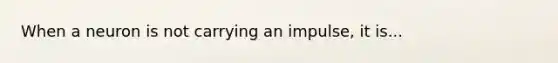 When a neuron is not carrying an impulse, it is...