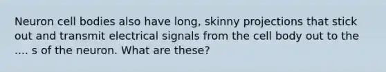 Neuron cell bodies also have long, skinny projections that stick out and transmit electrical signals from the cell body out to the .... s of the neuron. What are these?