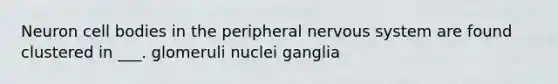 Neuron cell bodies in the peripheral nervous system are found clustered in ___. glomeruli nuclei ganglia