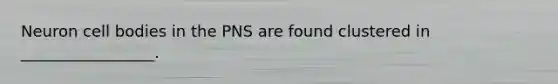 Neuron cell bodies in the PNS are found clustered in _________________.