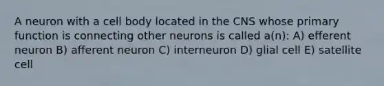 A neuron with a cell body located in the CNS whose primary function is connecting other neurons is called a(n): A) efferent neuron B) afferent neuron C) interneuron D) glial cell E) satellite cell