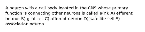 A neuron with a cell body located in the CNS whose primary function is connecting other neurons is called a(n): A) efferent neuron B) glial cell C) afferent neuron D) satellite cell E) association neuron