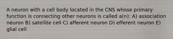 A neuron with a cell body located in the CNS whose primary function is connecting other neurons is called a(n): A) association neuron B) satellite cell C) afferent neuron D) efferent neuron E) glial cell