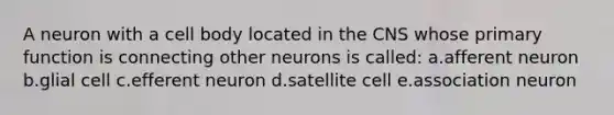 A neuron with a cell body located in the CNS whose primary function is connecting other neurons is called: a.afferent neuron b.glial cell c.efferent neuron d.satellite cell e.association neuron