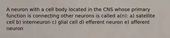 A neuron with a cell body located in the CNS whose primary function is connecting other neurons is called a(n): a) satellite cell b) interneuron c) glial cell d) efferent neuron e) afferent neuron