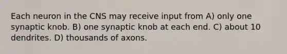 Each neuron in the CNS may receive input from A) only one synaptic knob. B) one synaptic knob at each end. C) about 10 dendrites. D) thousands of axons.