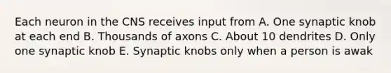 Each neuron in the CNS receives input from A. One synaptic knob at each end B. Thousands of axons C. About 10 dendrites D. Only one synaptic knob E. Synaptic knobs only when a person is awak