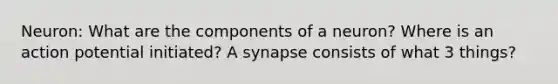 Neuron: What are the components of a neuron? Where is an action potential initiated? A synapse consists of what 3 things?