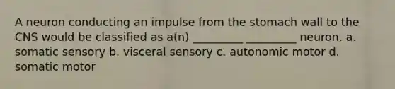 A neuron conducting an impulse from the stomach wall to the CNS would be classified as a(n) _________ _________ neuron. a. somatic sensory b. visceral sensory c. autonomic motor d. somatic motor