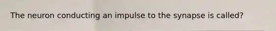 The neuron conducting an impulse to the synapse is called?