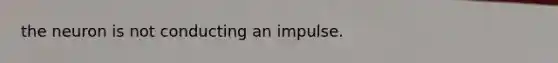 the neuron is not conducting an impulse.