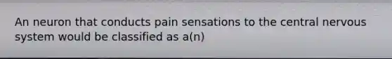 An neuron that conducts pain sensations to the central nervous system would be classified as a(n)