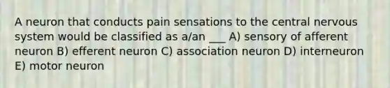 A neuron that conducts pain sensations to the central nervous system would be classified as a/an ___ A) sensory of afferent neuron B) efferent neuron C) association neuron D) interneuron E) motor neuron