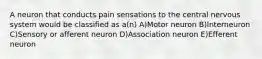 A neuron that conducts pain sensations to the central nervous system would be classified as a(n) A)Motor neuron B)Interneuron C)Sensory or afferent neuron D)Association neuron E)Efferent neuron