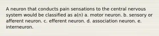 A neuron that conducts pain sensations to the central nervous system would be classified as a(n) a. motor neuron. b. sensory or afferent neuron. c. efferent neuron. d. association neuron. e. interneuron.