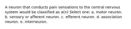 A neuron that conducts pain sensations to the central nervous system would be classified as a(n) Select one: a. motor neuron. b. sensory or afferent neuron. c. efferent neuron. d. association neuron. e. interneuron.