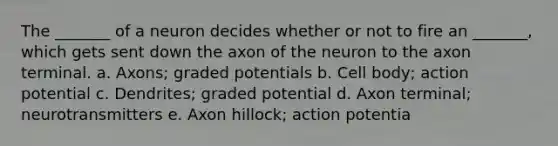 The _______ of a neuron decides whether or not to fire an _______, which gets sent down the axon of the neuron to the axon terminal. a. Axons; graded potentials b. Cell body; action potential c. Dendrites; graded potential d. Axon terminal; neurotransmitters e. Axon hillock; action potentia