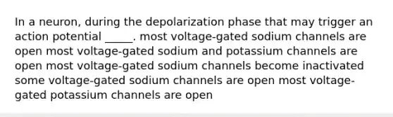 In a neuron, during the depolarization phase that may trigger an action potential _____. most voltage-gated sodium channels are open most voltage-gated sodium and potassium channels are open most voltage-gated sodium channels become inactivated some voltage-gated sodium channels are open most voltage-gated potassium channels are open