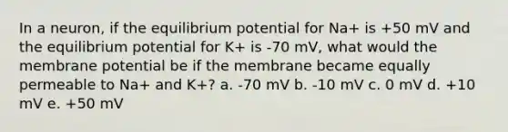 In a neuron, if the equilibrium potential for Na+ is +50 mV and the equilibrium potential for K+ is -70 mV, what would the membrane potential be if the membrane became equally permeable to Na+ and K+? a. -70 mV b. -10 mV c. 0 mV d. +10 mV e. +50 mV