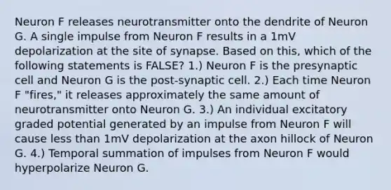 Neuron F releases neurotransmitter onto the dendrite of Neuron G. A single impulse from Neuron F results in a 1mV depolarization at the site of synapse. Based on this, which of the following statements is FALSE? 1.) Neuron F is the presynaptic cell and Neuron G is the post-synaptic cell. 2.) Each time Neuron F "fires," it releases approximately the same amount of neurotransmitter onto Neuron G. 3.) An individual excitatory graded potential generated by an impulse from Neuron F will cause <a href='https://www.questionai.com/knowledge/k7BtlYpAMX-less-than' class='anchor-knowledge'>less than</a> 1mV depolarization at the axon hillock of Neuron G. 4.) Temporal summation of impulses from Neuron F would hyperpolarize Neuron G.