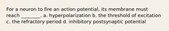 For a neuron to fire an action potential, its membrane must reach ________. a. hyperpolarization b. the threshold of excitation c. the refractory period d. inhibitory postsynaptic potential