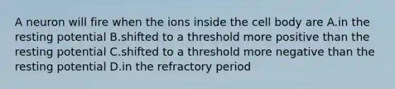 A neuron will fire when the ions inside the cell body are A.in the resting potential B.shifted to a threshold more positive than the resting potential C.shifted to a threshold more negative than the resting potential D.in the refractory period