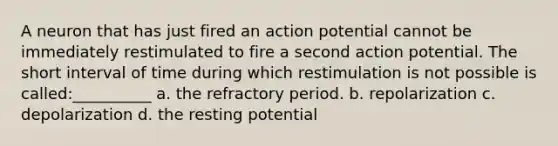 A neuron that has just fired an action potential cannot be immediately restimulated to fire a second action potential. The short interval of time during which restimulation is not possible is called:__________ a. the refractory period. b. repolarization c. depolarization d. the resting potential