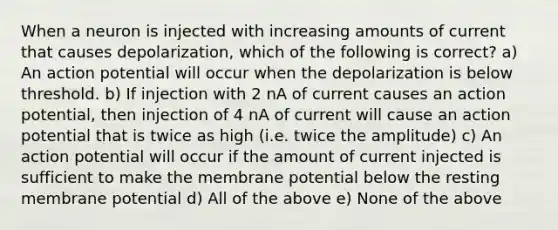 When a neuron is injected with increasing amounts of current that causes depolarization, which of the following is correct? a) An action potential will occur when the depolarization is below threshold. b) If injection with 2 nA of current causes an action potential, then injection of 4 nA of current will cause an action potential that is twice as high (i.e. twice the amplitude) c) An action potential will occur if the amount of current injected is sufficient to make the membrane potential below the resting membrane potential d) All of the above e) None of the above