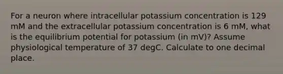 For a neuron where intracellular potassium concentration is 129 mM and the extracellular potassium concentration is 6 mM, what is the equilibrium potential for potassium (in mV)? Assume physiological temperature of 37 degC. Calculate to one decimal place.